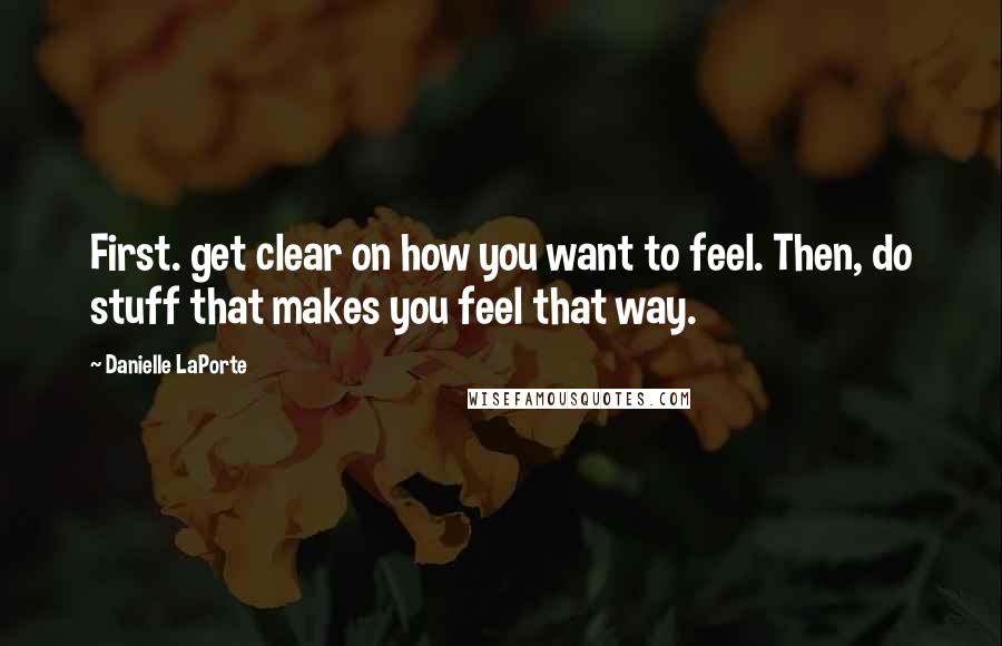 Danielle LaPorte Quotes: First. get clear on how you want to feel. Then, do stuff that makes you feel that way.