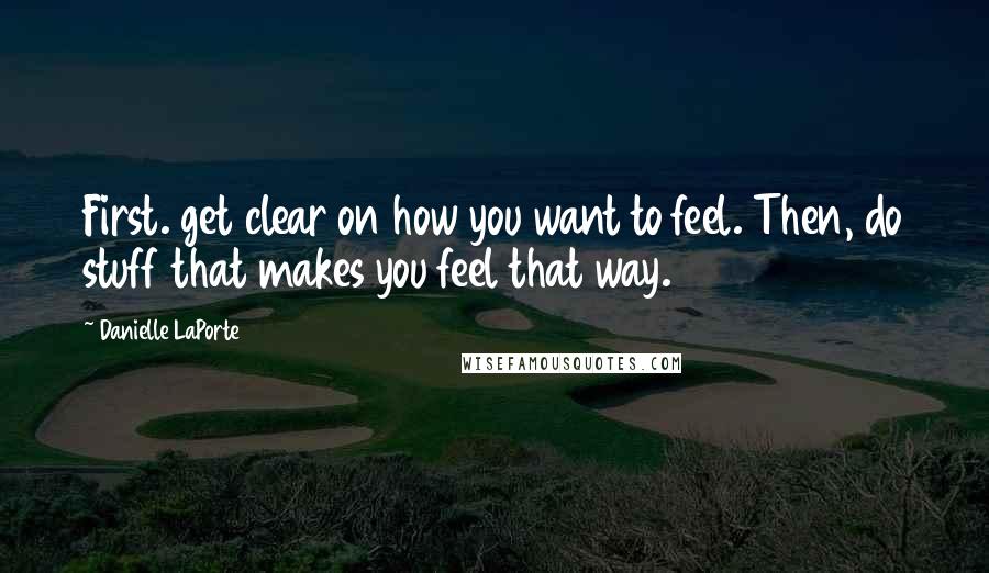 Danielle LaPorte Quotes: First. get clear on how you want to feel. Then, do stuff that makes you feel that way.