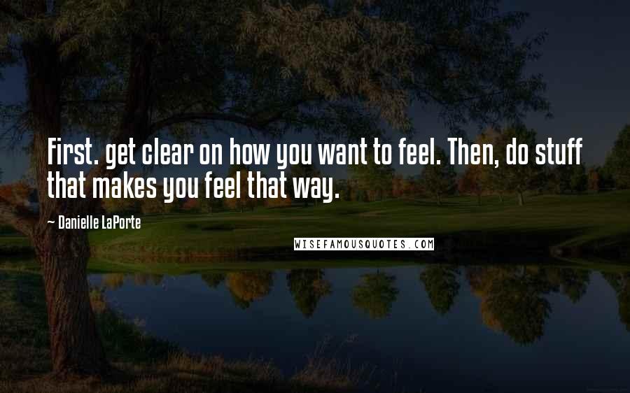 Danielle LaPorte Quotes: First. get clear on how you want to feel. Then, do stuff that makes you feel that way.