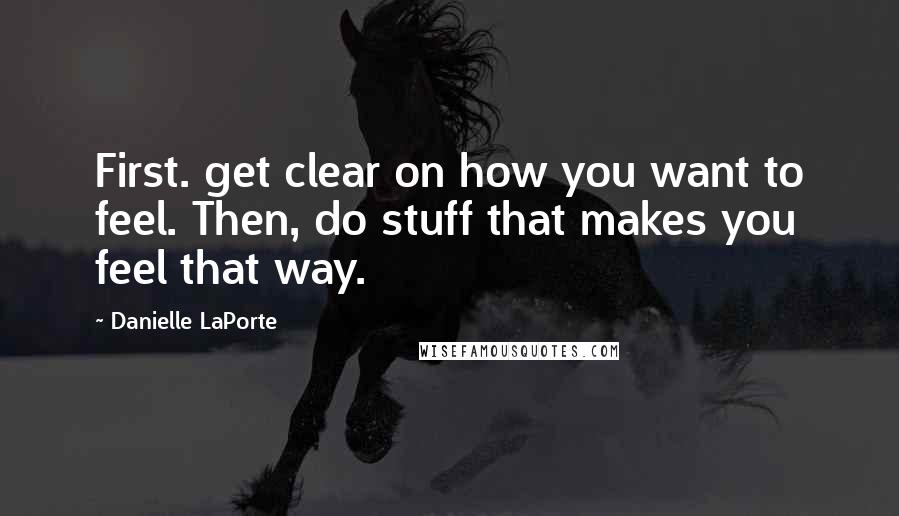 Danielle LaPorte Quotes: First. get clear on how you want to feel. Then, do stuff that makes you feel that way.