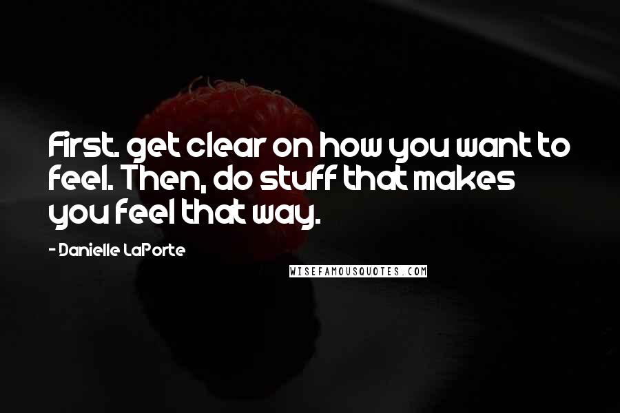 Danielle LaPorte Quotes: First. get clear on how you want to feel. Then, do stuff that makes you feel that way.