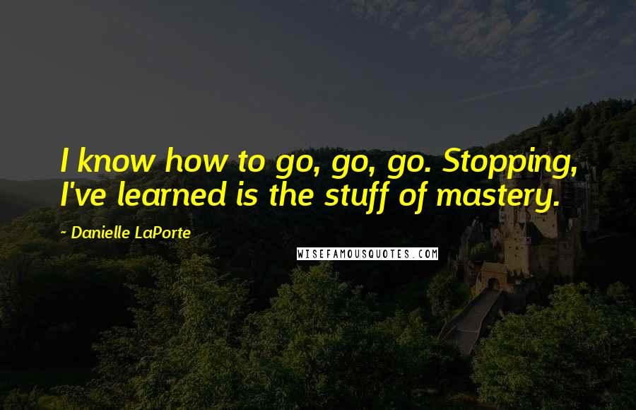 Danielle LaPorte Quotes: I know how to go, go, go. Stopping, I've learned is the stuff of mastery.