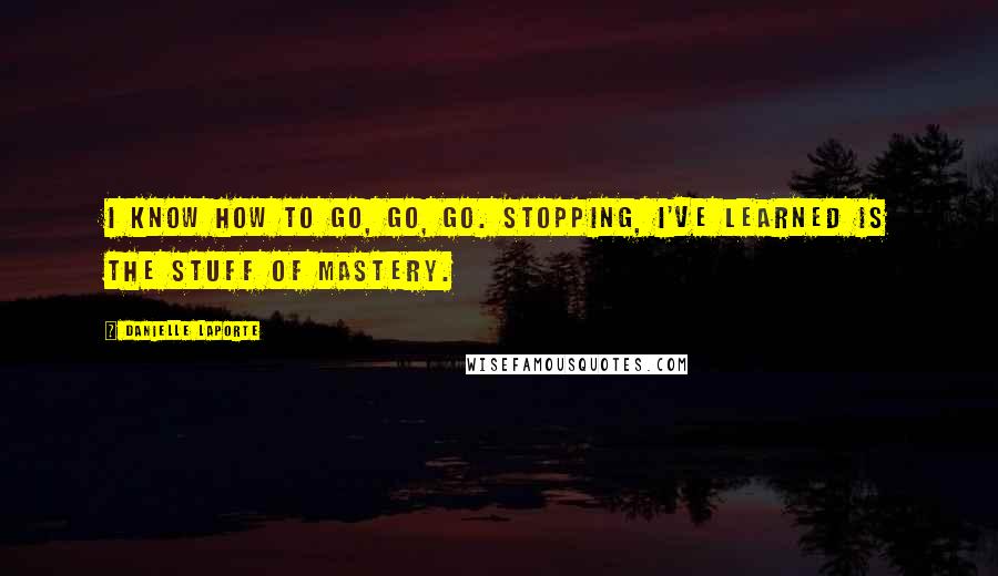 Danielle LaPorte Quotes: I know how to go, go, go. Stopping, I've learned is the stuff of mastery.