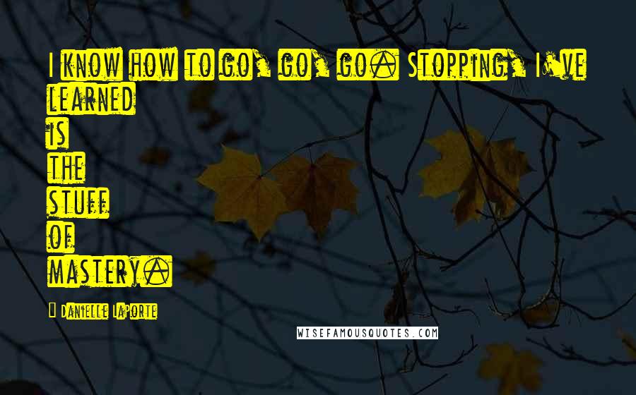 Danielle LaPorte Quotes: I know how to go, go, go. Stopping, I've learned is the stuff of mastery.