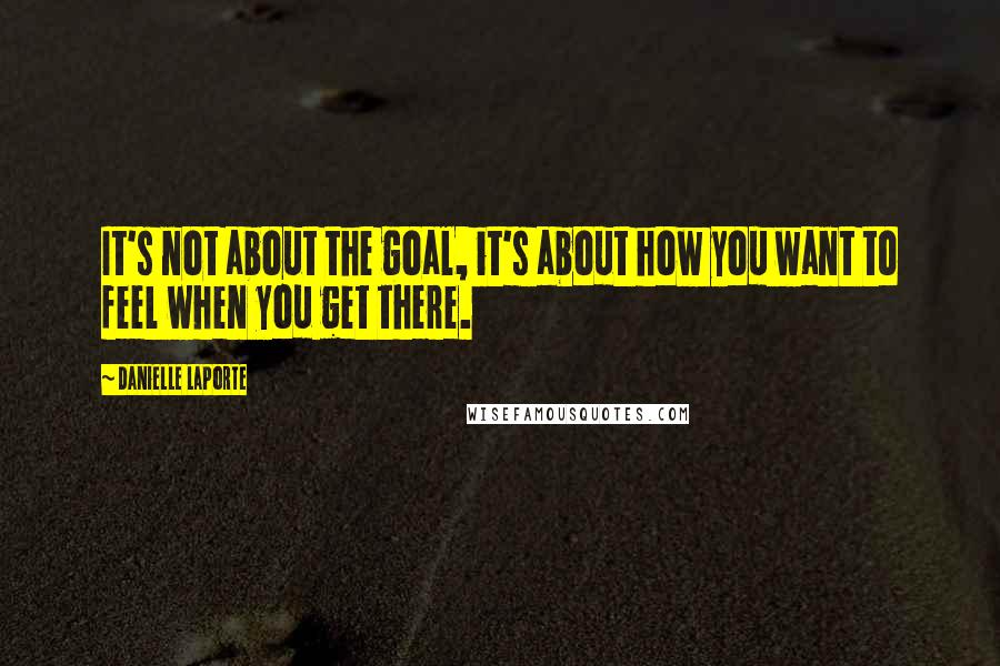 Danielle LaPorte Quotes: It's not about the goal, it's about how you want to feel when you get there.