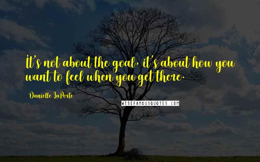 Danielle LaPorte Quotes: It's not about the goal, it's about how you want to feel when you get there.