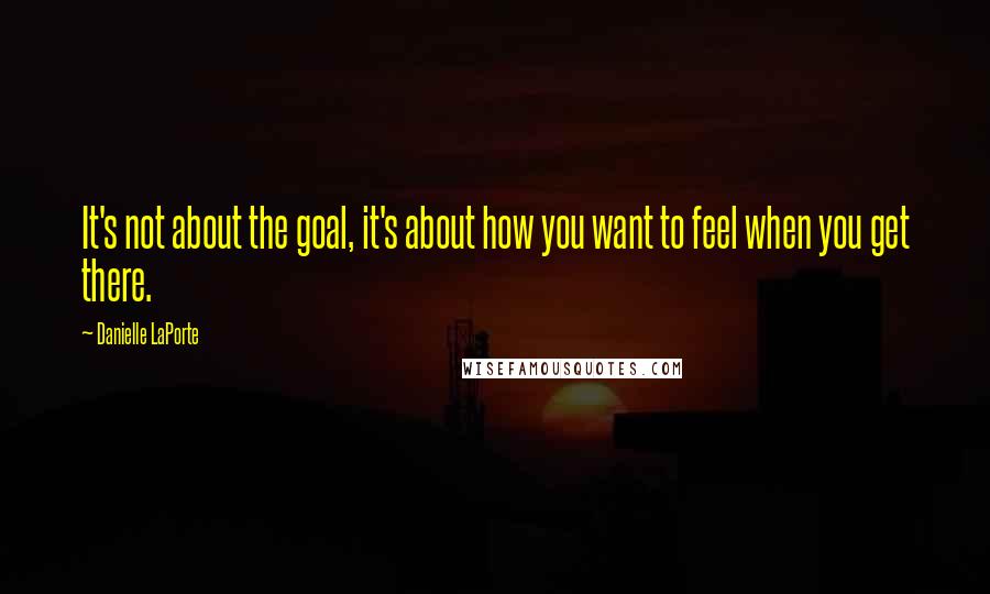 Danielle LaPorte Quotes: It's not about the goal, it's about how you want to feel when you get there.