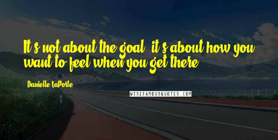 Danielle LaPorte Quotes: It's not about the goal, it's about how you want to feel when you get there.