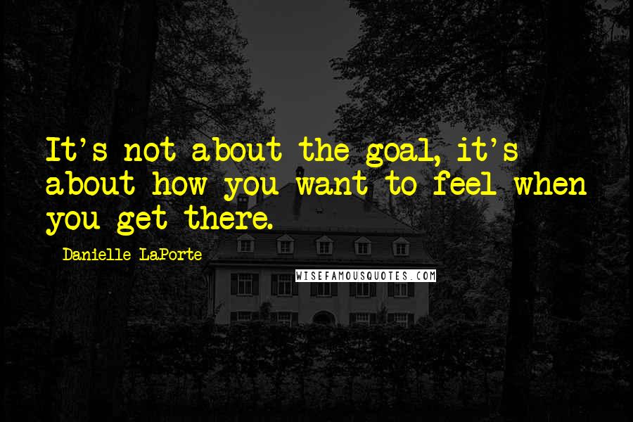 Danielle LaPorte Quotes: It's not about the goal, it's about how you want to feel when you get there.