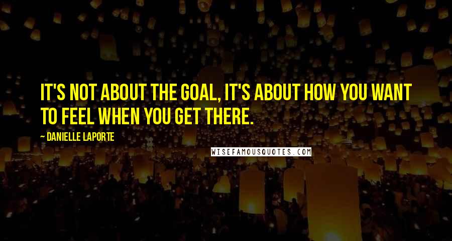 Danielle LaPorte Quotes: It's not about the goal, it's about how you want to feel when you get there.