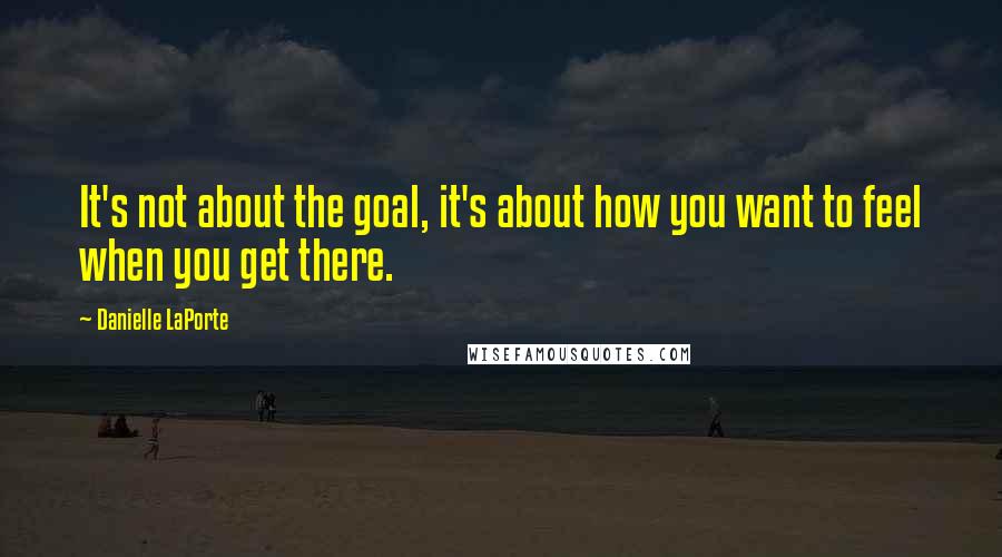 Danielle LaPorte Quotes: It's not about the goal, it's about how you want to feel when you get there.