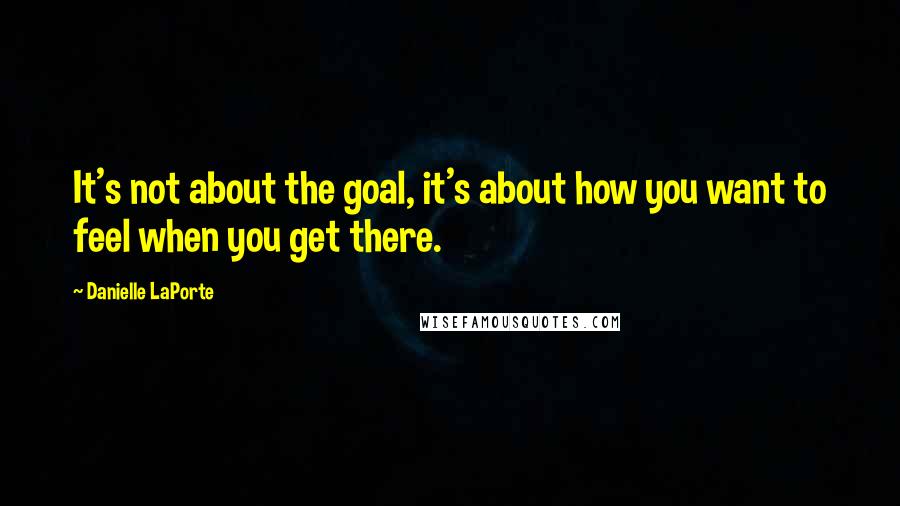 Danielle LaPorte Quotes: It's not about the goal, it's about how you want to feel when you get there.
