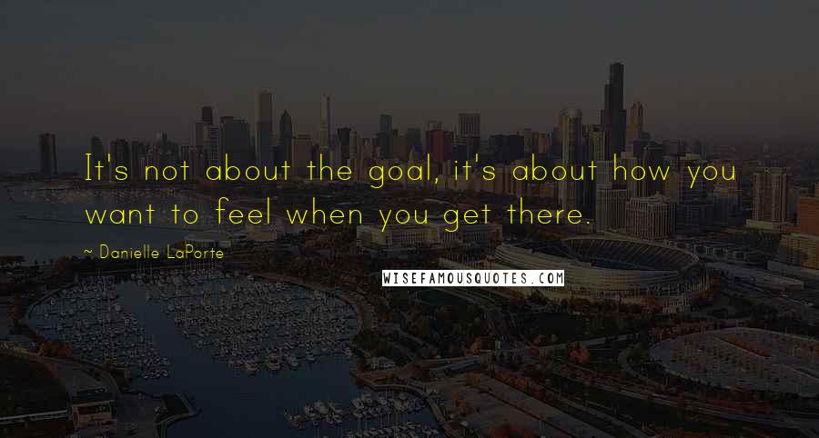 Danielle LaPorte Quotes: It's not about the goal, it's about how you want to feel when you get there.