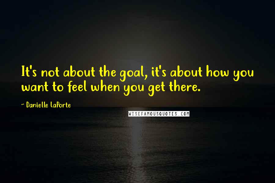 Danielle LaPorte Quotes: It's not about the goal, it's about how you want to feel when you get there.