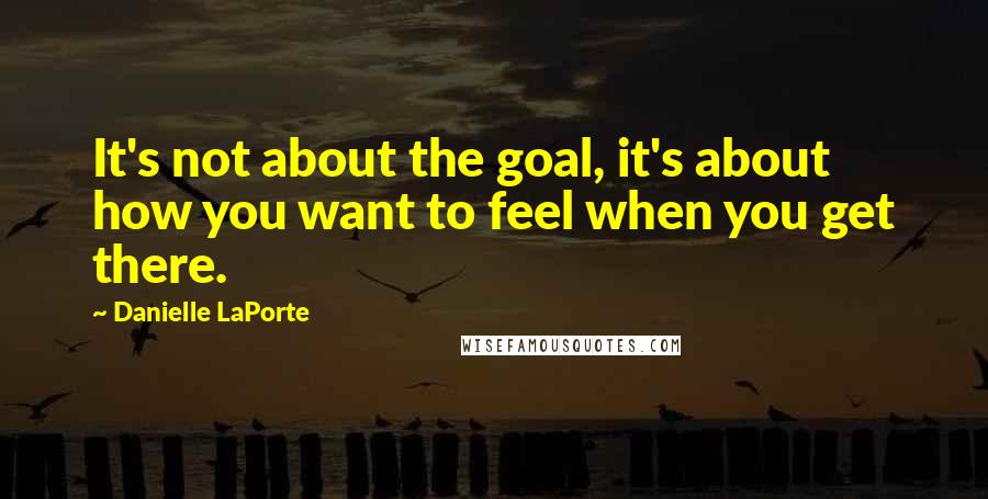 Danielle LaPorte Quotes: It's not about the goal, it's about how you want to feel when you get there.