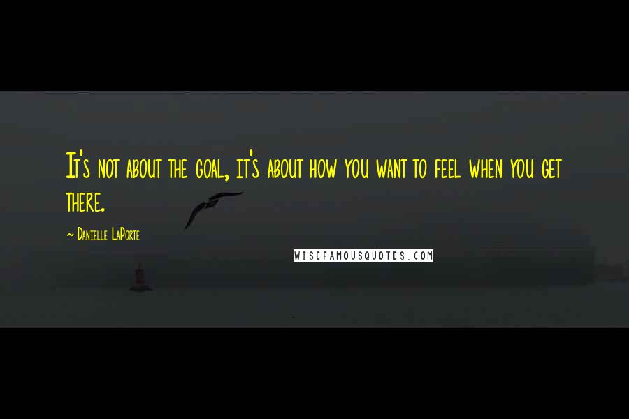 Danielle LaPorte Quotes: It's not about the goal, it's about how you want to feel when you get there.