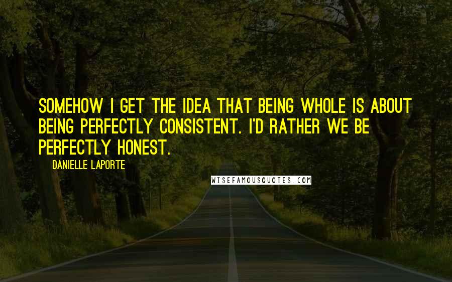 Danielle LaPorte Quotes: Somehow I get the idea that being whole is about being perfectly consistent. I'd rather we be perfectly honest.