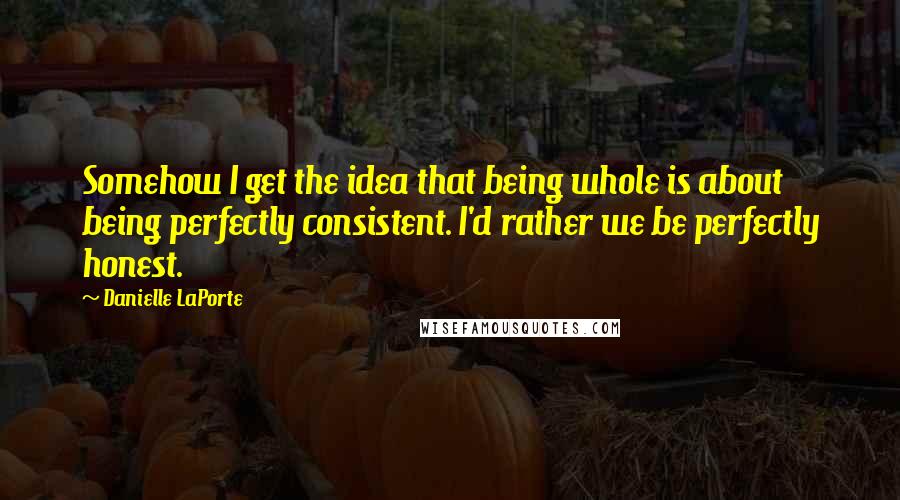 Danielle LaPorte Quotes: Somehow I get the idea that being whole is about being perfectly consistent. I'd rather we be perfectly honest.