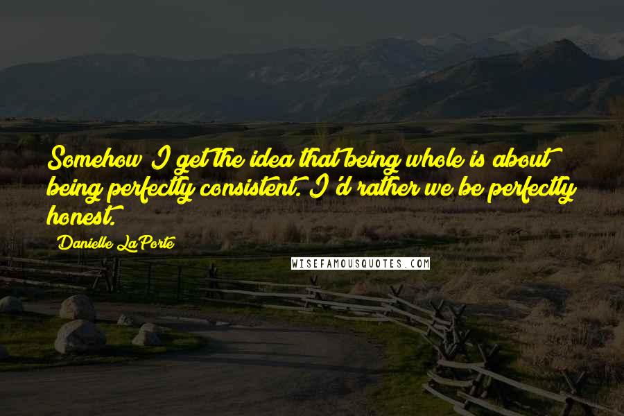 Danielle LaPorte Quotes: Somehow I get the idea that being whole is about being perfectly consistent. I'd rather we be perfectly honest.