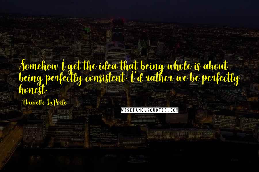 Danielle LaPorte Quotes: Somehow I get the idea that being whole is about being perfectly consistent. I'd rather we be perfectly honest.