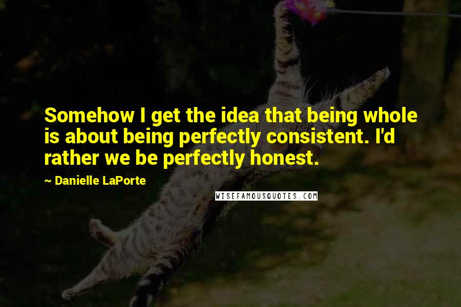 Danielle LaPorte Quotes: Somehow I get the idea that being whole is about being perfectly consistent. I'd rather we be perfectly honest.