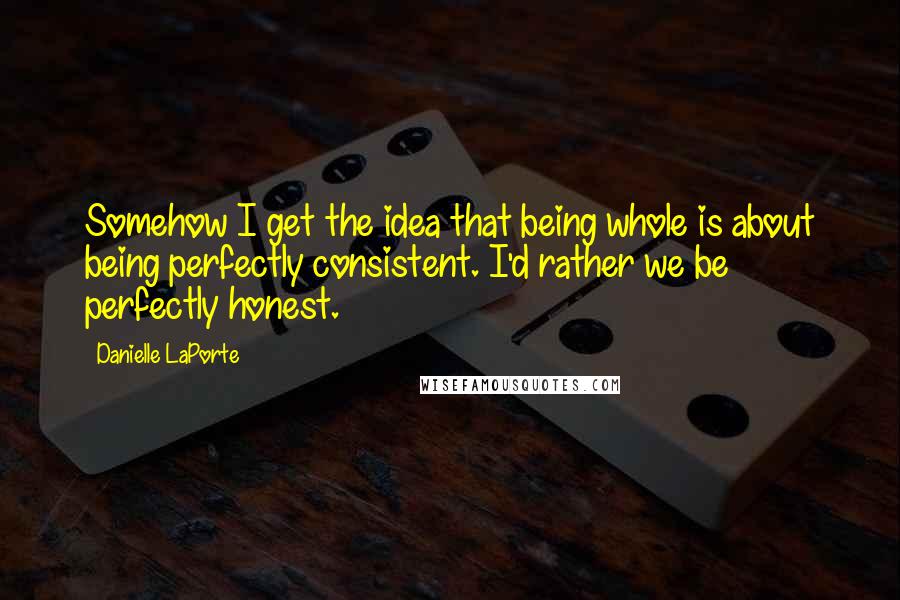 Danielle LaPorte Quotes: Somehow I get the idea that being whole is about being perfectly consistent. I'd rather we be perfectly honest.