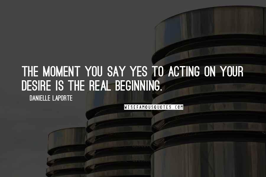 Danielle LaPorte Quotes: The moment you say yes to acting on your desire is the real beginning.