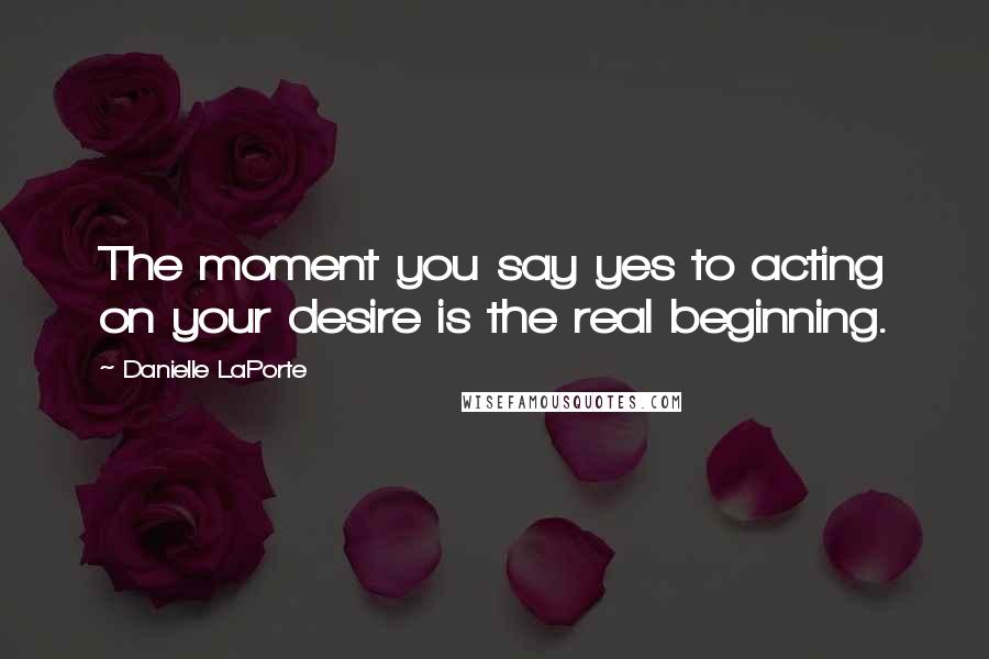 Danielle LaPorte Quotes: The moment you say yes to acting on your desire is the real beginning.