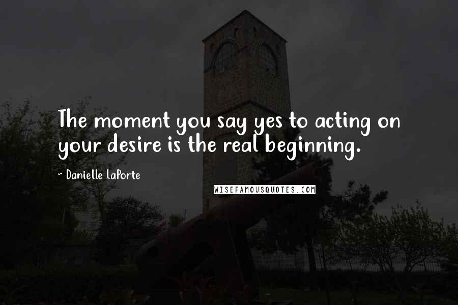 Danielle LaPorte Quotes: The moment you say yes to acting on your desire is the real beginning.