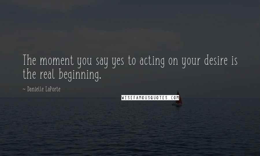 Danielle LaPorte Quotes: The moment you say yes to acting on your desire is the real beginning.