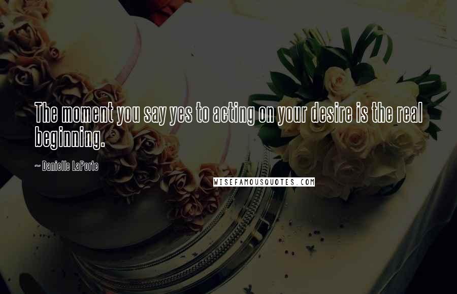 Danielle LaPorte Quotes: The moment you say yes to acting on your desire is the real beginning.