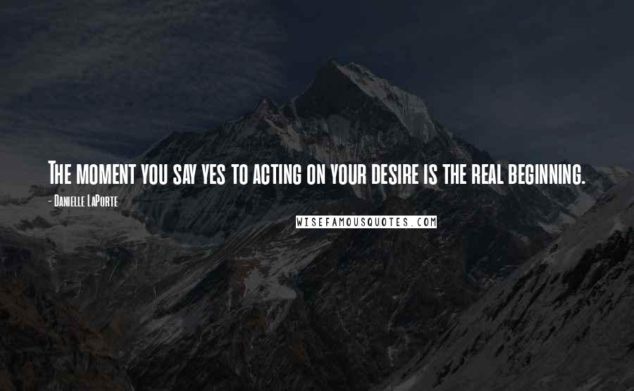Danielle LaPorte Quotes: The moment you say yes to acting on your desire is the real beginning.