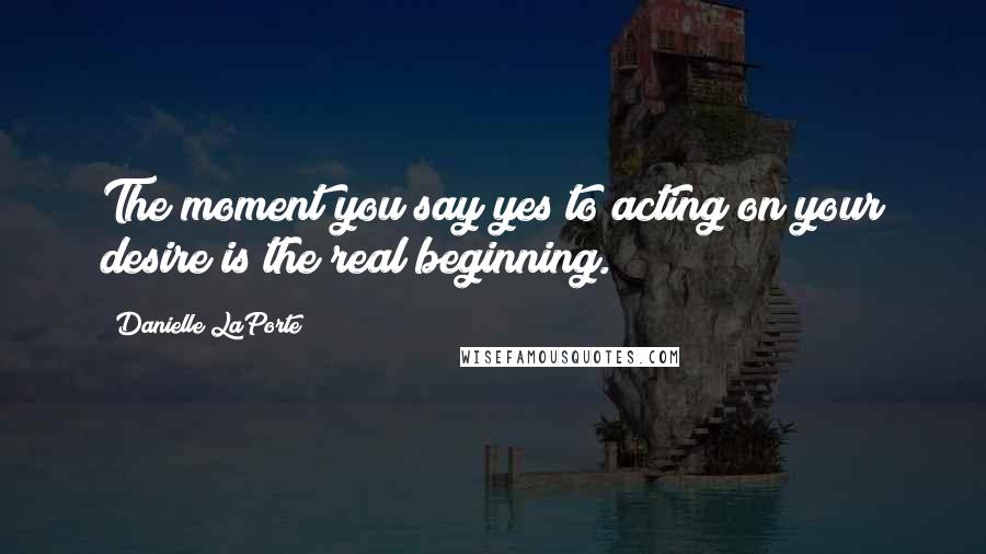 Danielle LaPorte Quotes: The moment you say yes to acting on your desire is the real beginning.