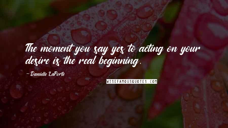 Danielle LaPorte Quotes: The moment you say yes to acting on your desire is the real beginning.