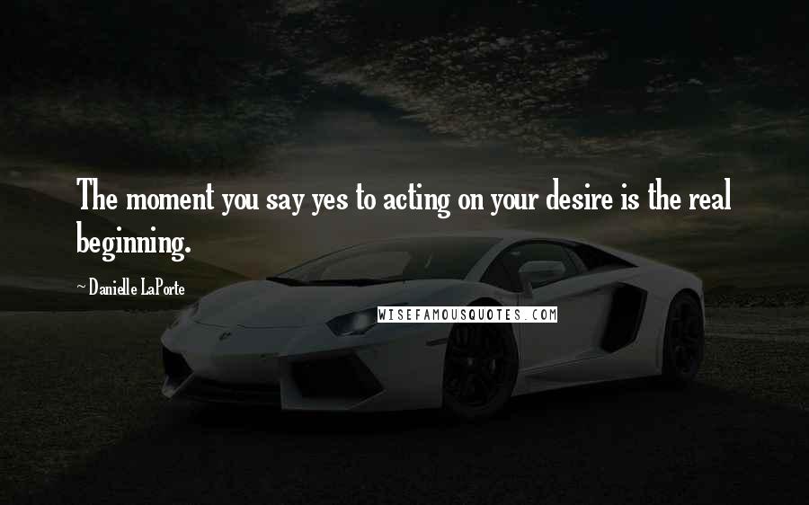 Danielle LaPorte Quotes: The moment you say yes to acting on your desire is the real beginning.