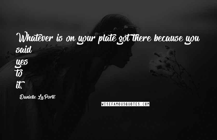 Danielle LaPorte Quotes: Whatever is on your plate got there because you said yes to it.