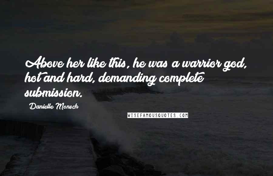 Danielle Monsch Quotes: Above her like this, he was a warrior god, hot and hard, demanding complete submission.