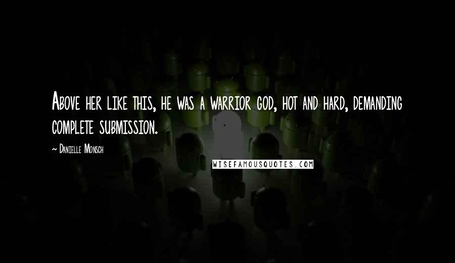 Danielle Monsch Quotes: Above her like this, he was a warrior god, hot and hard, demanding complete submission.