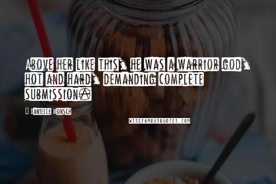 Danielle Monsch Quotes: Above her like this, he was a warrior god, hot and hard, demanding complete submission.