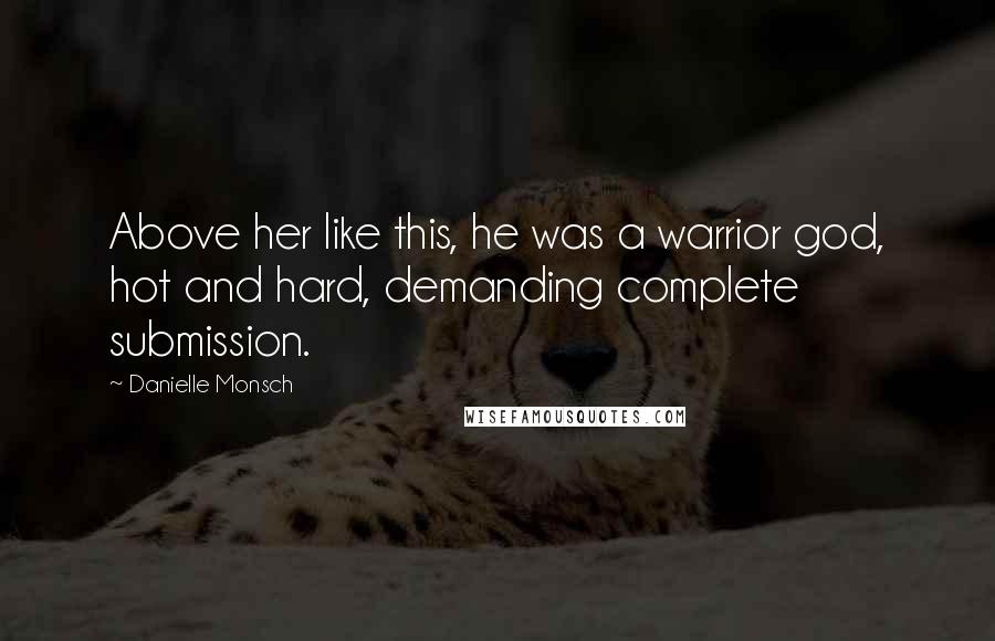 Danielle Monsch Quotes: Above her like this, he was a warrior god, hot and hard, demanding complete submission.