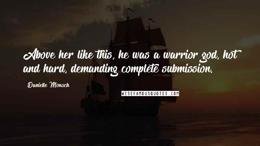 Danielle Monsch Quotes: Above her like this, he was a warrior god, hot and hard, demanding complete submission.