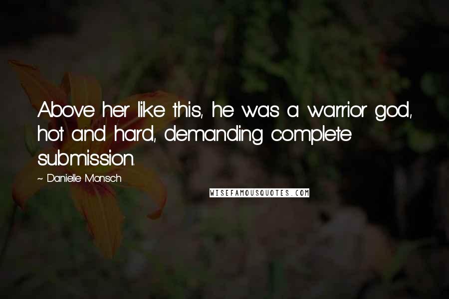 Danielle Monsch Quotes: Above her like this, he was a warrior god, hot and hard, demanding complete submission.