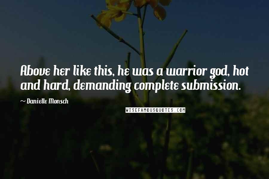 Danielle Monsch Quotes: Above her like this, he was a warrior god, hot and hard, demanding complete submission.