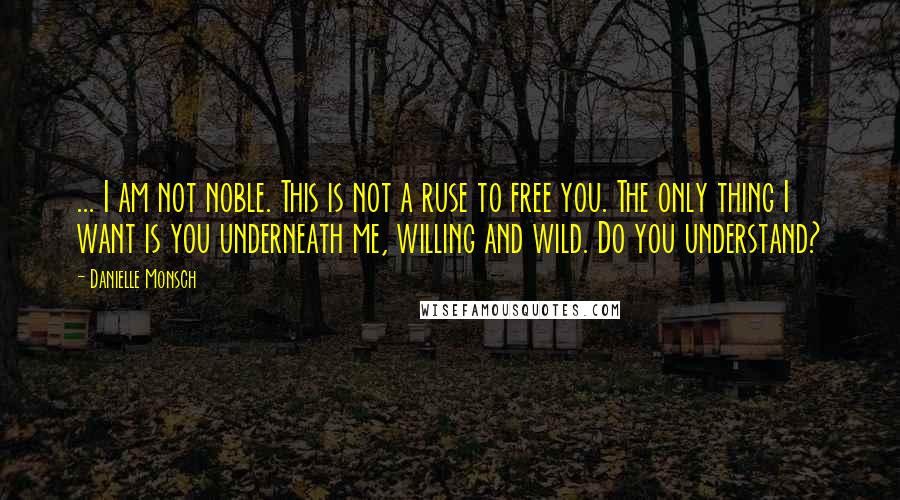 Danielle Monsch Quotes: ... I am not noble. This is not a ruse to free you. The only thing I want is you underneath me, willing and wild. Do you understand?
