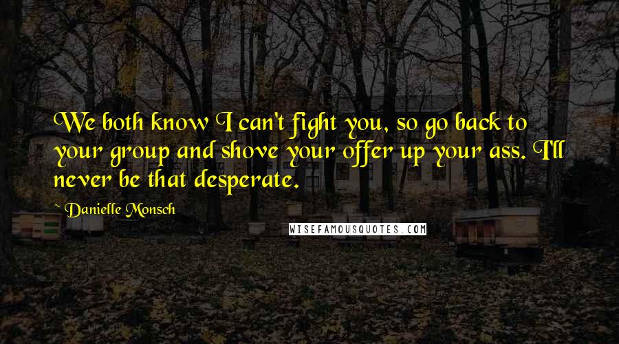 Danielle Monsch Quotes: We both know I can't fight you, so go back to your group and shove your offer up your ass. I'll never be that desperate.