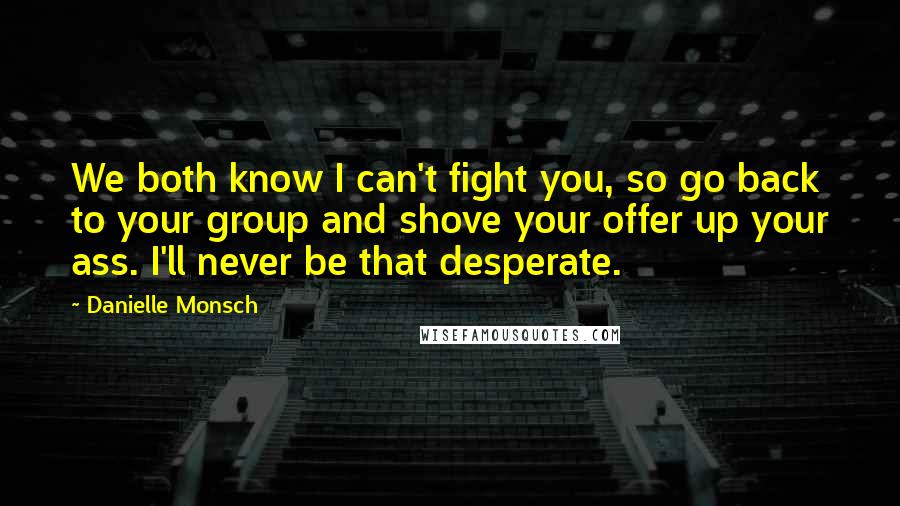 Danielle Monsch Quotes: We both know I can't fight you, so go back to your group and shove your offer up your ass. I'll never be that desperate.