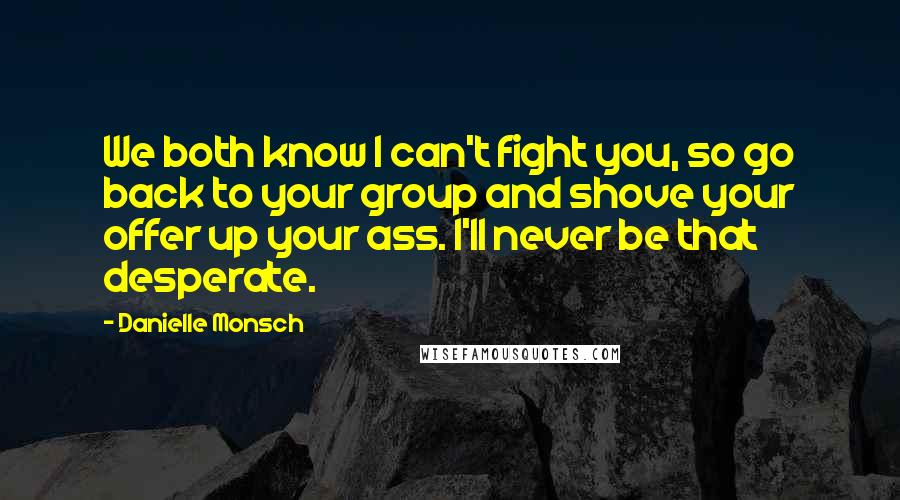 Danielle Monsch Quotes: We both know I can't fight you, so go back to your group and shove your offer up your ass. I'll never be that desperate.