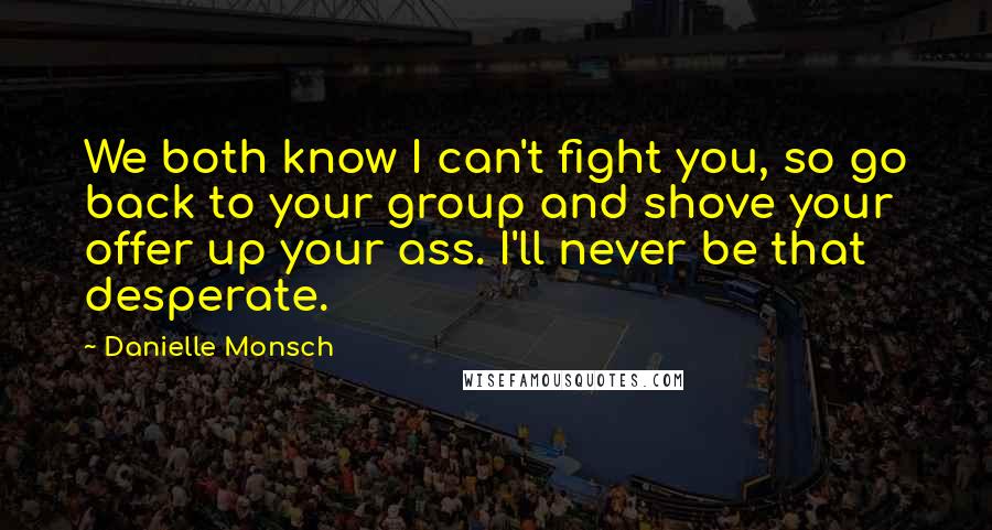 Danielle Monsch Quotes: We both know I can't fight you, so go back to your group and shove your offer up your ass. I'll never be that desperate.