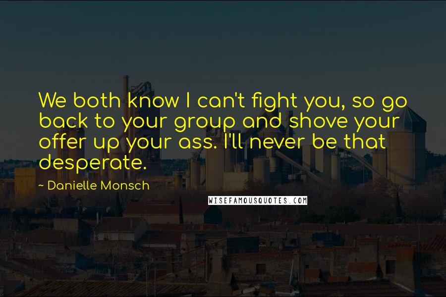 Danielle Monsch Quotes: We both know I can't fight you, so go back to your group and shove your offer up your ass. I'll never be that desperate.