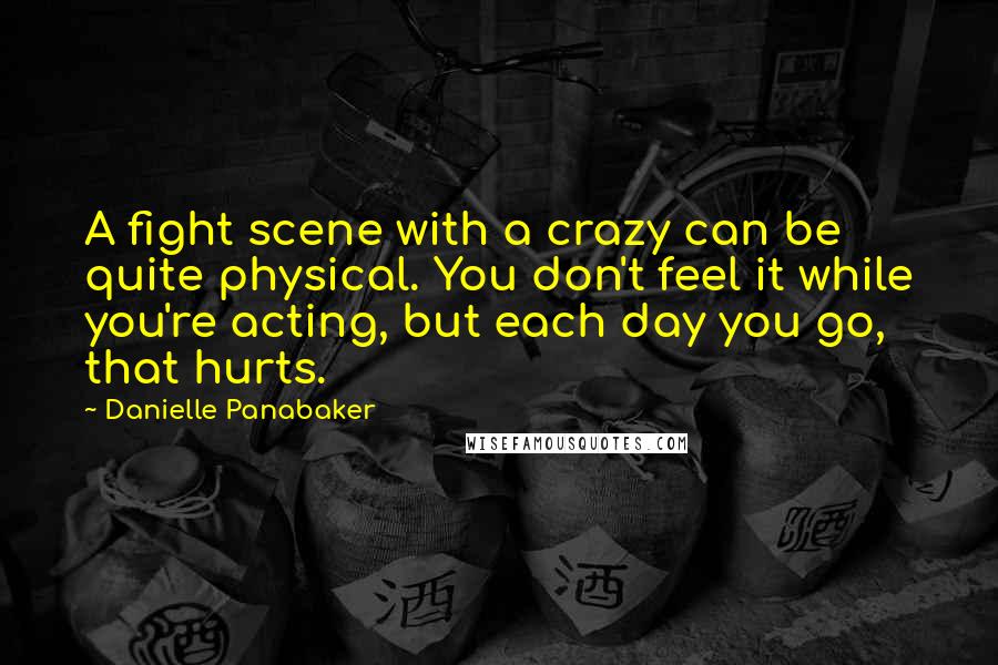 Danielle Panabaker Quotes: A fight scene with a crazy can be quite physical. You don't feel it while you're acting, but each day you go, that hurts.